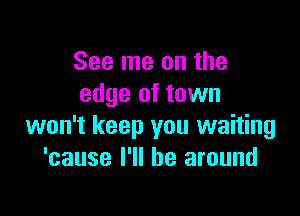 See me on the
edge of town

won't keep you waiting
'cause I'll be around