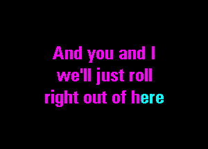 And you and I

we'll iust roll
right out of here