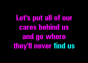 Let's put all of our
cares behind us

and go where
they'll never find us