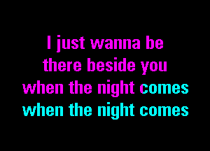 I iust wanna be
there beside you
when the night comes
when the night comes