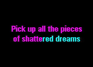 Pick up all the pieces

of shattered dreams