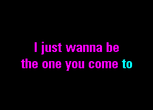 I just wanna be

the one you come to