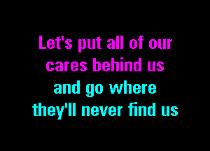 Let's put all of our
cares behind us

and go where
they'll never find us