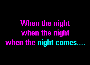 When the night

when the night
when the night comes....