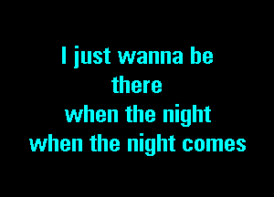 I just wanna be
there

when the night
when the night comes