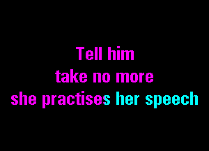 Tell him

take no more
she practises her speech