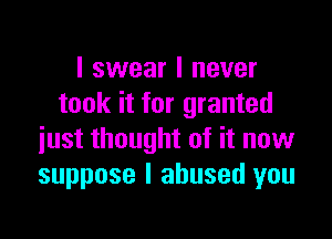 I swear I never
took it for granted

just thought of it now
suppose I abused you