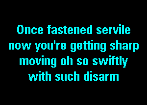 Once fastened servile
now you're getting sharp
moving oh so swiftly
with such disarm