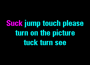 Suck jump touch please

turn on the picture
tuck turn see