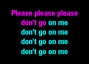 Please please please
don't go on me

don't go on me
don't go on me

don't go on me