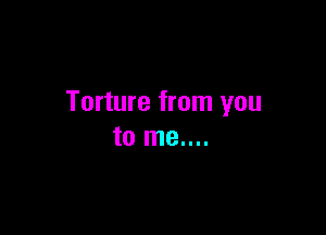 Torture from you

to me....