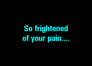 So frightened

of your pain....