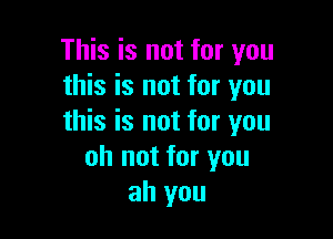 This is not for you
this is not for you

this is not for you
oh not for you
ah you