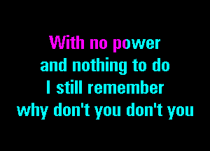 With no power
and nothing to do

I still remember
why don't you don't you