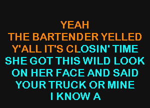 YEAH
THE BARTENDER YELLED
Y'ALL IT'S CLOSIN' TIME
SHE GOT THIS WILD LOOK
ON HER FACEAND SAID

YOUR TRUCK 0R MINE
I KNOW A