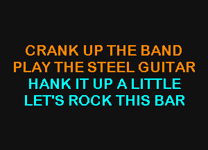 CRANK UP THE BAND
PLAY THE STEEL GUITAR
HANK IT UP A LITTLE
LET'S ROCK THIS BAR