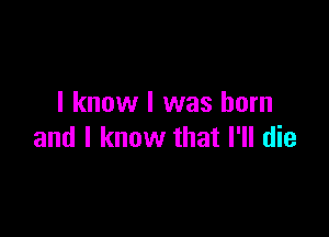 I know I was born

and I know that I'll die