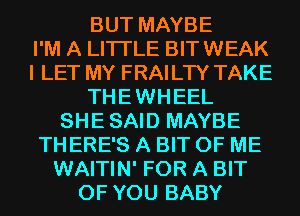 BUT MAYBE
I'M A LITTLE BIT WEAK
I LET MY FRAILTY TAKE
THEWHEEL
SHESAID MAYBE
THERE'S A BIT OF ME
WAITIN' FOR A BIT
OF YOU BABY