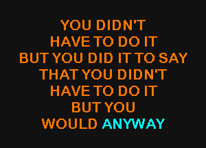 YOU DIDN'T
HAVE TO DO IT
BUT YOU DID IT TO SAY
THAT YOU DIDN'T
HAVE TO DO IT
BUT YOU
WOULD ANYWAY