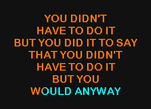 YOU DIDN'T
HAVE TO DO IT
BUT YOU DID IT TO SAY
THAT YOU DIDN'T
HAVE TO DO IT
BUT YOU
WOULD ANYWAY