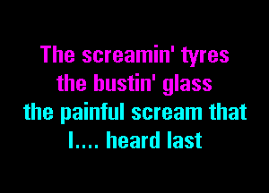 The screamin' tyres
the bustin' glass

the painful scream that
I.... heard last