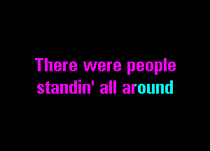 There were people

standin' all around