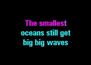 The smallest

oceans still get
big big waves
