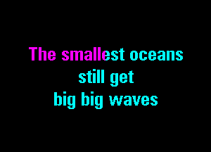 The smallest oceans

still get
big big waves