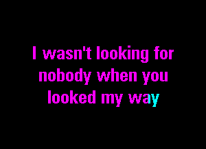 I wasn't looking for

nobody when you
looked my way