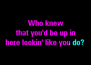 Who knew

that you'd be up in
here lookin' like you do?