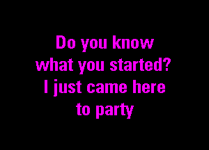 Do you know
what you started?

I iust came here
to party