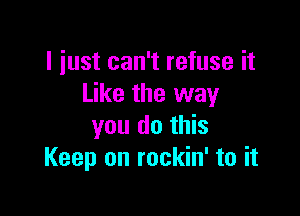 I just can't refuse it
Like the way

you do this
Keep on rockin' to it