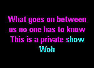 What goes on between
us no one has to know

This is a private show
Woh