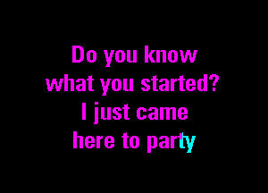 Do you know
what you started?

I iust came
here to party