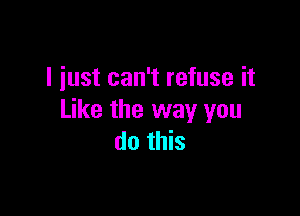 I just can't refuse it

Like the way you
do this