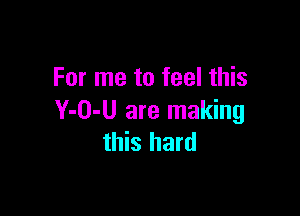 For me to feel this

Y-O-U are making
this hard