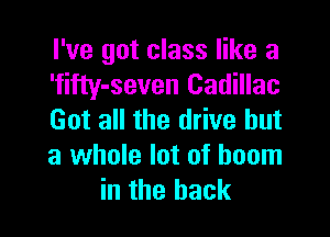 I've got class like a
'filty-seven Cadillac

Get all the drive but
a whole lot of boom
in the back