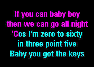 If you can baby boy
then we can go all night
'Cos I'm zero to sixty
in three point five
Baby you got the keys