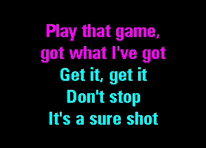 Play that game.
got what I've got

Get it, get it
Don't stop
It's a sure shot