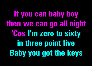 If you can baby boy
then we can go all night
'Cos I'm zero to sixty
in three point five
Baby you got the keys