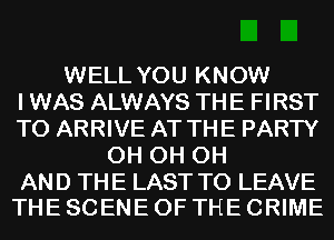 WELL YOU KNOW
I WAS ALWAYS THE FIRST
TO ARRIVE AT THE PARTY
0H 0H 0H

AND THE LAST TO LEAVE
THE SCENE OF THE CRIME