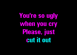 You're so ugly
when you cry

Please, iust
cut it out