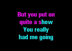 But you put on
quite a show

You really
had me going