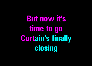 But now it's
time to go

Curtain's finally
closing