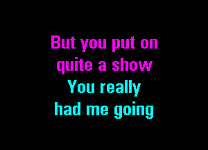 But you put on
quite a show

You really
had me going