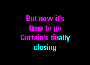 But now it's
time to go

Curtain's finally
closing