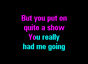 But you put on
quite a show

You really
had me going