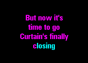 But now it's
time to go

Curtain's finally
closing