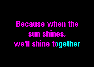 Because when the

sun shines.
we'll shine together