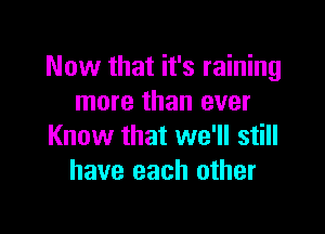 Now that it's raining
more than ever

Know that we'll still
have each other